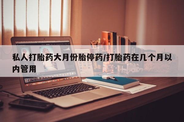 私人打胎药微信，私人打胎药大月份胎停药/打胎药在几个月以内管用