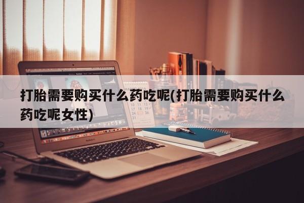 私人打胎药微信，打胎需要购买什么药吃呢(打胎需要购买什么药吃呢女性)
