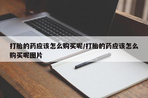私人打胎药微信，打胎的药应该怎么购买呢/打胎的药应该怎么购买呢图片