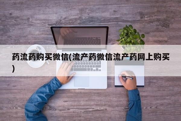 私人打胎药微信，药流药购买微信(流产药微信流产药网上购买)