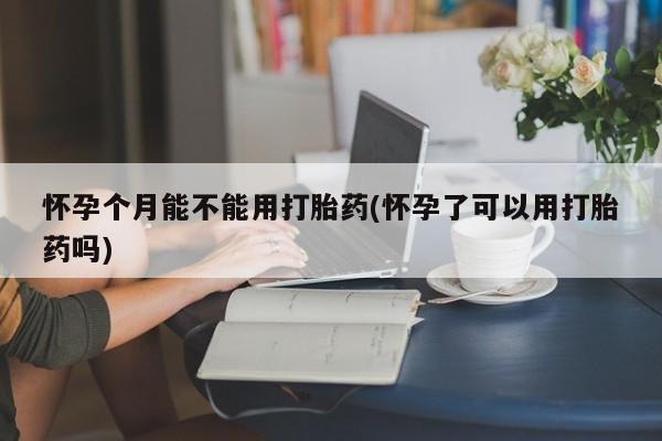 私人打胎药微信，怀孕个月能不能用打胎药(怀孕了可以用打胎药吗)