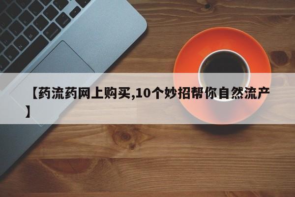 私人打胎药微信，【药流药网上购买,10个妙招帮你自然流产】
