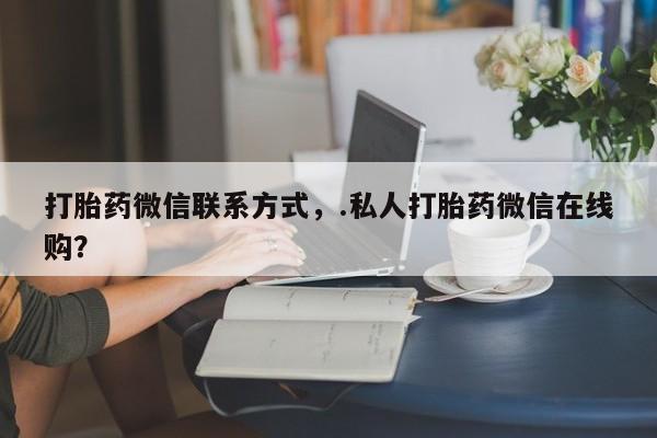 私人打胎药微信，打胎药微信联系方式，.私人打胎药微信在线购？