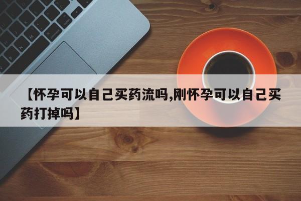 私人打胎药微信，【怀孕可以自己买药流吗,刚怀孕可以自己买药打掉吗】