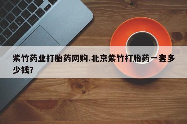 私人打胎药微信，紫竹药业打胎药网购.北京紫竹打胎药一套多少钱？